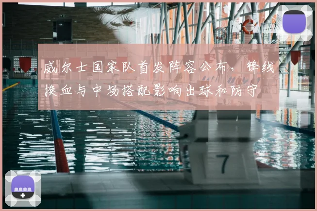 威尔士国家队首发阵容公布,锋线换血与中场搭配影响出球和防守