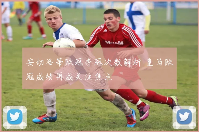 安切洛蒂欧冠夺冠次数解析 皇马欧冠成绩再成关注焦点