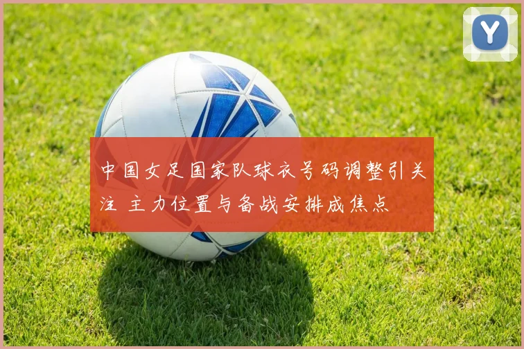 中国女足国家队球衣号码调整引关注 主力位置与备战安排成焦点