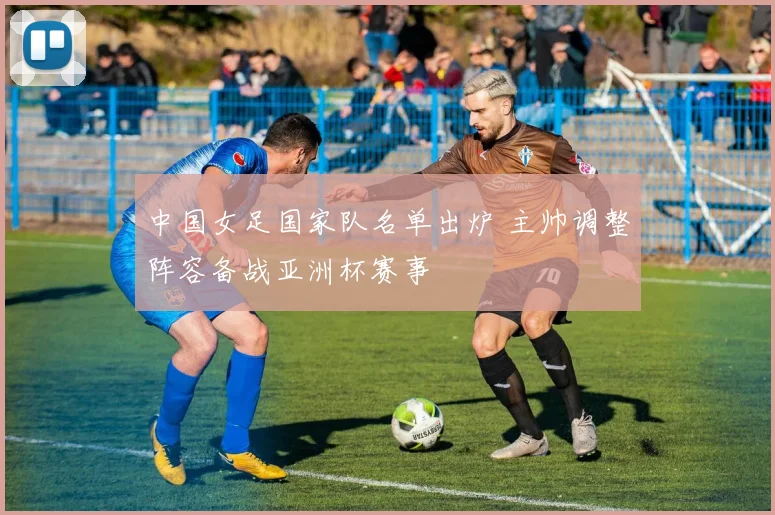 中国女足国家队名单出炉 主帅调整阵容备战亚洲杯赛事