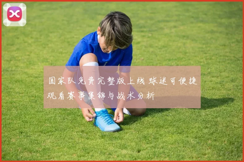 国家队免费完整版上线 球迷可便捷观看赛事集锦与战术分析