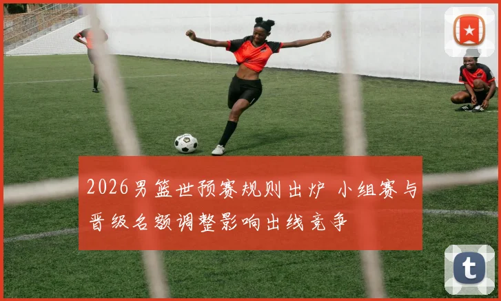 2026男篮世预赛规则出炉 小组赛与晋级名额调整影响出线竞争