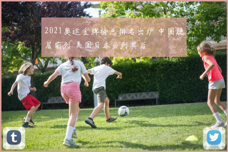2021奥运金牌榜总排名出炉 中国稳居前列 美国日本分列其后
