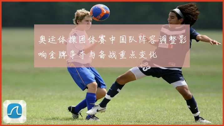 奥运体操团体赛中国队阵容调整影响金牌争夺与备战重点变化