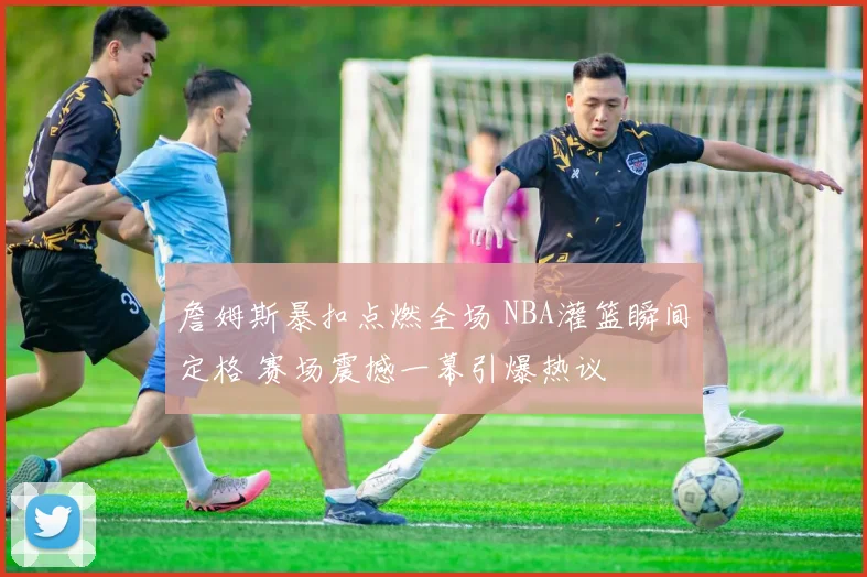 詹姆斯暴扣点燃全场 NBA灌篮瞬间定格 赛场震撼一幕引爆热议