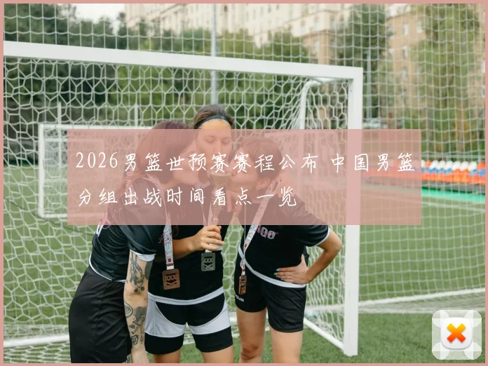 2026男篮世预赛赛程公布 中国男篮分组出战时间看点一览
