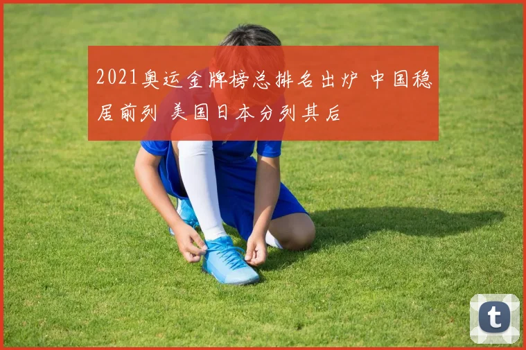 2021奥运金牌榜总排名出炉 中国稳居前列 美国日本分列其后