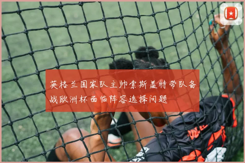英格兰国家队主帅索斯盖特带队备战欧洲杯面临阵容选择问题