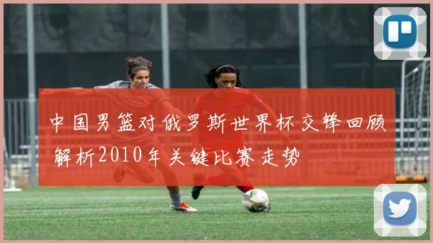 中国男篮对俄罗斯世界杯交锋回顾 解析2010年关键比赛走势