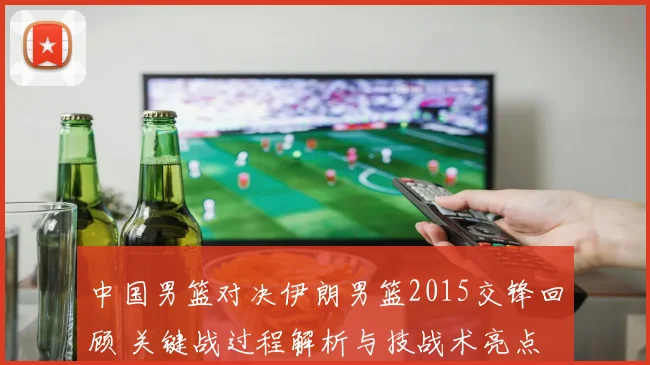 中国男篮对决伊朗男篮2015交锋回顾 关键战过程解析与技战术亮点