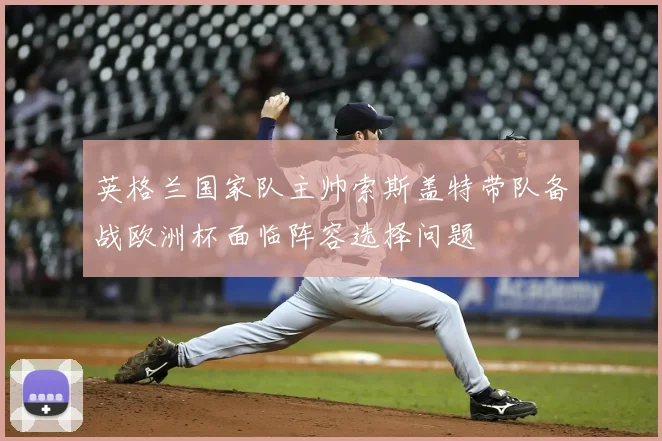 英格兰国家队主帅索斯盖特带队备战欧洲杯面临阵容选择问题