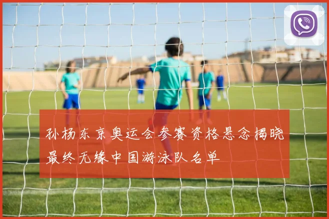 孙杨东京奥运会参赛资格悬念揭晓最终无缘中国游泳队名单