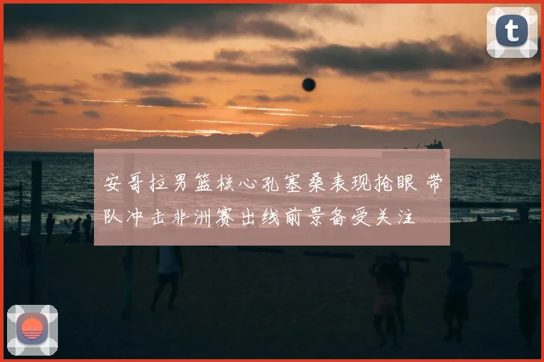 安哥拉男篮核心孔塞桑表现抢眼 带队冲击非洲赛出线前景备受关注