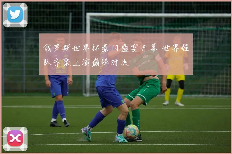 俄罗斯世界杯豪门盛宴开幕 世界强队齐聚上演巅峰对决