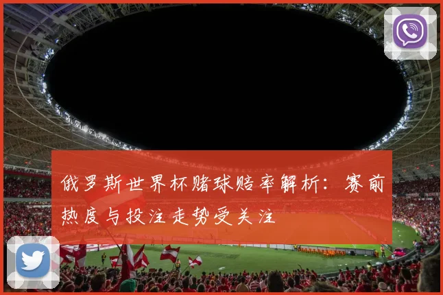 俄罗斯世界杯赌球赔率解析：赛前热度与投注走势受关注
